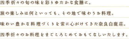 四季折々の旬の味を彩りゆたかな食膳に。旅の楽しみは何といっても、その地で味わうお料理。味わい豊かな料理づくりを常に心がけてきた奈良白鹿荘。四季折々のお料理をまごころこめておもてなしいたします。