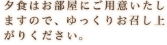 夕食はお部屋にご用意いたし ますので、ゆっくりお召し上 がりください。