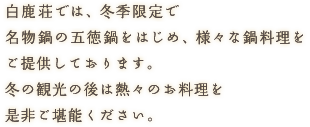 白鹿荘では、冬季限定で名物鍋の五徳鍋をはじめ、様々な鍋料理をご提供しております。冬の観光の後は熱々のお料理を是非ご堪能ください。