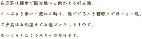 白鹿荘は徒歩で観光地へと向かえる好立地。たっぷりと歩いて疲れた時は、畳でごろんと寝転んでほっと一息。ご夕食はお部屋までお運びいたしますので、ゆっくりとおくつろぎいただけます。