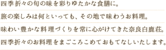 四季折々の旬の味を彩りゆたかな食膳に。旅の楽しみは何といっても、その地で味わうお料理。味わい豊かな料理づくりを常に心がけてきた奈良白鹿荘。四季折々のお料理をまごころこめておもてなしいたします。