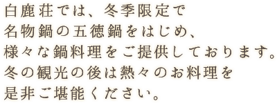 白鹿荘では、冬季限定で名物鍋の五徳鍋をはじめ、様々な鍋料理をご提供しております。冬の観光の後は熱々のお料理を是非ご堪能ください。