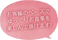 お客様のペースで ゆっくりお食事を 楽しんで頂けます!