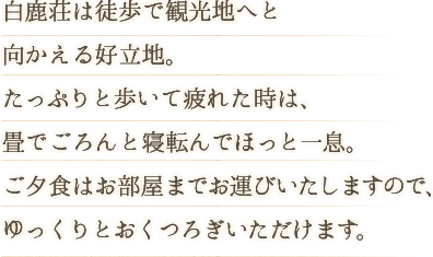 白鹿荘は徒歩で観光地へと 向かえる好立地。たっぷりと歩いて疲れた時は、畳でごろんと寝転んでほっと一息。ご夕食はお部屋までお運びいたしますので、ゆっくりとおくつろぎいただけます。